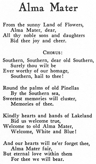 Alma Mater. From the sunny Land of Flowers, Alma Mater, dear, All thy noble sons and daughters Bid thee joy and cheer. Chorus: Southern, Southern, dear old Southern, Surely thou wilt be Ever worthy of our homage, Southern, hail to thee! Round the palms of old Pinellas By the Southern sea, Sweetest memories will cluster, memories of thee. Kindly hearts and hands of Lakeland Bid us welcome true, Welcome to old Alma Mater, Welcome, White and Blue! And our hearts will ne'er forget thee, Alma Mater fair, But eternal love within them For thee we will bear.