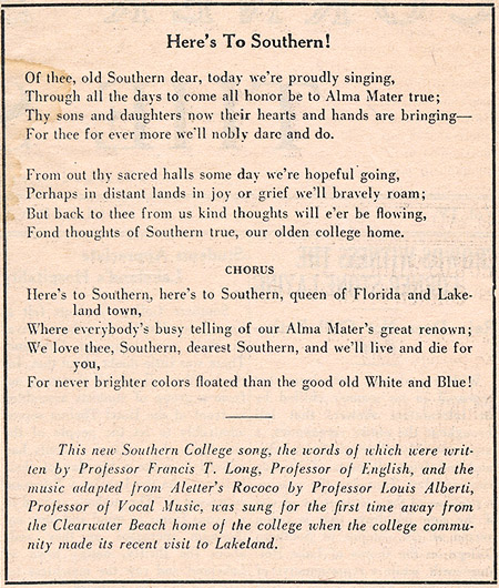 Here's To Southern! Of thee, old Southern dear, today we're proudly singing, Through all the days to come all honor be to Alma Mater true; Thy sons and daughters now their hearts and hands are bringing - For thee for ever more we'll nobly dare and do. From out thy sacred halls some day we're hopeful going, Perhaps in distant lands in joy or grief we'll bravely roam; But back to thee from us kind thoughts will e'er be flowing, Fond thoughts of Southern true, our olden college home. Chorus: Here's to Southern, here's to Southern, queen of Florida and Lakeland town, Where everybody's busy telling of our Alma Mater's great renown; We love thee, Southern, dearest Southern, and we'll live and die for you, For never brighter colors floated than the good old White and Blue! This new Southern College song, the words of which were written by Professor Francis T. Long, Professor of English, and the music adapted from Aletter's Rococo by Professor Louis Alberti, Professor of Vocal Music, was sung for the first time away from the Clearwater Beach home of the college when the college community made its recent visit to Lakeland.